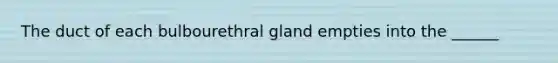 The duct of each bulbourethral gland empties into the ______