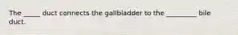 The _____ duct connects the gallbladder to the _________ bile duct.