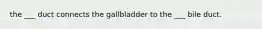 the ___ duct connects the gallbladder to the ___ bile duct.