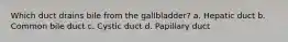 Which duct drains bile from the gallbladder? a. Hepatic duct b. Common bile duct c. Cystic duct d. Papillary duct