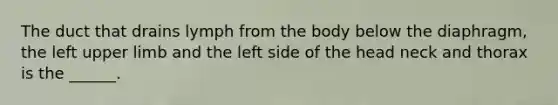 The duct that drains lymph from the body below the diaphragm, the left upper limb and the left side of the head neck and thorax is the ______.