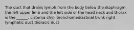 The duct that drains lymph from the body below the diaphragm, the left upper limb and the left side of the head neck and thorax is the ______. cisterna chyli bronchomediastinal trunk right lymphatic duct thoracic duct