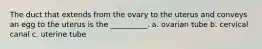 The duct that extends from the ovary to the uterus and conveys an egg to the uterus is the __________. a. ovarian tube b. cervical canal c. uterine tube
