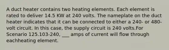 A duct heater contains two heating elements. Each element is rated to deliver 14.5 KW at 240 volts. The nameplate on the duct heater indicates that it can be connected to either a 240- or 480-volt circuit. In this case, the supply circuit is 240 volts.For Scenario 125.103-240, ___ amps of current will flow through eachheating element.