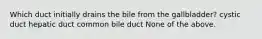 Which duct initially drains the bile from the gallbladder? cystic duct hepatic duct common bile duct None of the above.