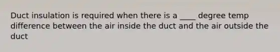 Duct insulation is required when there is a ____ degree temp difference between the air inside the duct and the air outside the duct