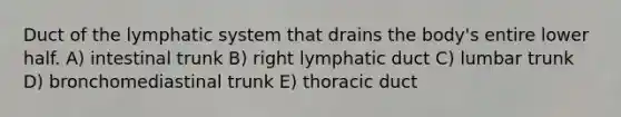 Duct of the lymphatic system that drains the body's entire lower half. A) intestinal trunk B) right lymphatic duct C) lumbar trunk D) bronchomediastinal trunk E) thoracic duct