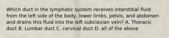 Which duct in the lymphatic system receives interstitial fluid from the left side of the body, lower limbs, pelvis, and abdomen and drains this fluid into the left subclavian vein? A. Thoracic duct B. Lumbar duct C. cervical duct D. all of the above