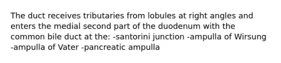 The duct receives tributaries from lobules at right angles and enters the medial second part of the duodenum with the common bile duct at the: -santorini junction -ampulla of Wirsung -ampulla of Vater -pancreatic ampulla