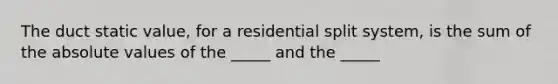 The duct static value, for a residential split system, is the sum of the absolute values of the _____ and the _____