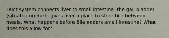Duct system connects liver to small intestine- the gall bladder (situated on duct) gives liver a place to store bile between meals. What happens before Bile enders small intestine? What does this allow for?
