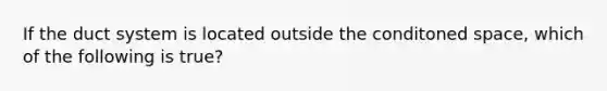 If the duct system is located outside the conditoned space, which of the following is true?