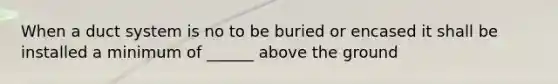 When a duct system is no to be buried or encased it shall be installed a minimum of ______ above the ground