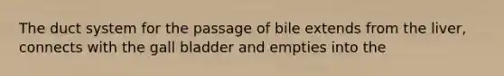 The duct system for the passage of bile extends from the liver, connects with the gall bladder and empties into the