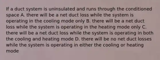 If a duct system is uninsulated and runs through the conditioned space A. there will be a net duct loss while the system is operating in the cooling mode only B. there will be a net duct loss while the system is operating in the heating mode only C. there will be a net duct loss while the system is operating in both the cooling and heating mode D. there will be no net duct losses while the system is operating in either the cooling or heating mode