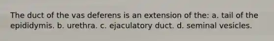 The duct of the vas deferens is an extension of the: a. tail of the epididymis. b. urethra. c. ejaculatory duct. d. seminal vesicles.