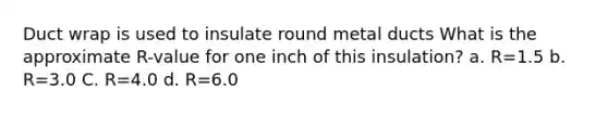 Duct wrap is used to insulate round metal ducts What is the approximate R-value for one inch of this insulation? a. R=1.5 b. R=3.0 C. R=4.0 d. R=6.0