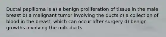 Ductal papilloma is a) a benign proliferation of tissue in the male breast b) a malignant tumor involving the ducts c) a collection of blood in the breast, which can occur after surgery d) benign growths involving the milk ducts