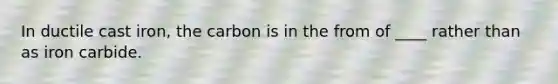 In ductile cast iron, the carbon is in the from of ____ rather than as iron carbide.