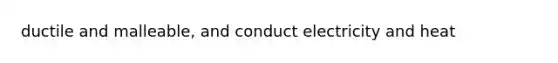 ductile and malleable, and conduct electricity and heat