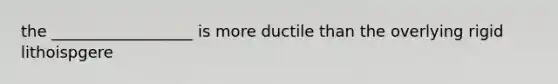 the __________________ is more ductile than the overlying rigid lithoispgere