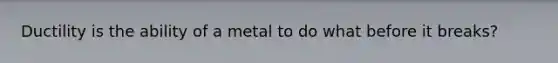 Ductility is the ability of a metal to do what before it breaks?