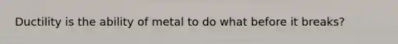 Ductility is the ability of metal to do what before it breaks?