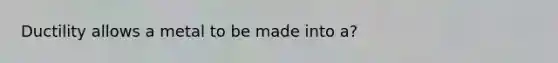 Ductility allows a metal to be made into a?