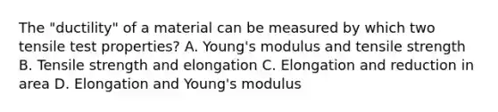 The "ductility" of a material can be measured by which two tensile test properties? A. Young's modulus and tensile strength B. Tensile strength and elongation C. Elongation and reduction in area D. Elongation and Young's modulus