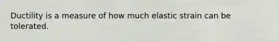 Ductility is a measure of how much elastic strain can be tolerated.
