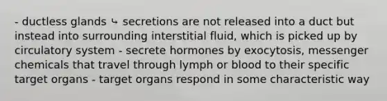 - ductless glands ⤷ secretions are not released into a duct but instead into surrounding interstitial fluid, which is picked up by circulatory system - secrete hormones by exocytosis, messenger chemicals that travel through lymph or blood to their specific target organs - target organs respond in some characteristic way