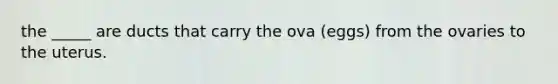 the _____ are ducts that carry the ova (eggs) from the ovaries to the uterus.