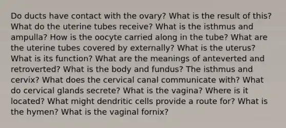 Do ducts have contact with the ovary? What is the result of this? What do the uterine tubes receive? What is the isthmus and ampulla? How is the oocyte carried along in the tube? What are the uterine tubes covered by externally? What is the uterus? What is its function? What are the meanings of anteverted and retroverted? What is the body and fundus? The isthmus and cervix? What does the cervical canal communicate with? What do cervical glands secrete? What is the vagina? Where is it located? What might dendritic cells provide a route for? What is the hymen? What is the vaginal fornix?