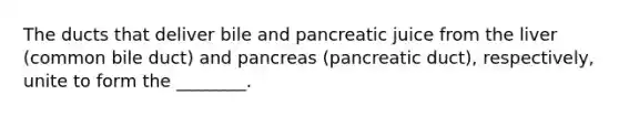 The ducts that deliver bile and pancreatic juice from the liver (common bile duct) and pancreas (pancreatic duct), respectively, unite to form the ________.