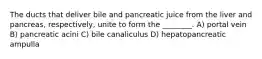 The ducts that deliver bile and pancreatic juice from the liver and pancreas, respectively, unite to form the ________. A) portal vein B) pancreatic acini C) bile canaliculus D) hepatopancreatic ampulla