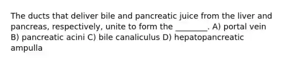 The ducts that deliver bile and pancreatic juice from the liver and pancreas, respectively, unite to form the ________. A) portal vein B) pancreatic acini C) bile canaliculus D) hepatopancreatic ampulla