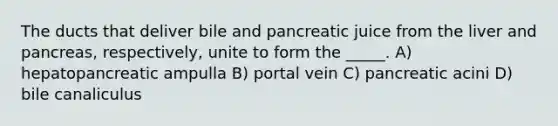 The ducts that deliver bile and pancreatic juice from the liver and pancreas, respectively, unite to form the _____. A) hepatopancreatic ampulla B) portal vein C) pancreatic acini D) bile canaliculus