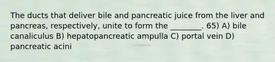 The ducts that deliver bile and pancreatic juice from the liver and pancreas, respectively, unite to form the ________. 65) A) bile canaliculus B) hepatopancreatic ampulla C) portal vein D) pancreatic acini