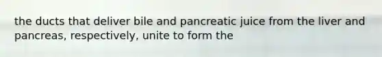 the ducts that deliver bile and pancreatic juice from the liver and pancreas, respectively, unite to form the