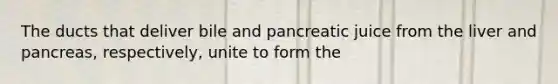 The ducts that deliver bile and pancreatic juice from the liver and pancreas, respectively, unite to form the