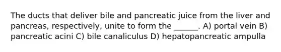 The ducts that deliver bile and pancreatic juice from the liver and pancreas, respectively, unite to form the ______. A) portal vein B) pancreatic acini C) bile canaliculus D) hepatopancreatic ampulla