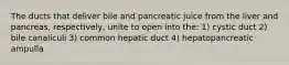 The ducts that deliver bile and pancreatic juice from the liver and pancreas, respectively, unite to open into the: 1) cystic duct 2) bile canaliculi 3) common hepatic duct 4) hepatopancreatic ampulla