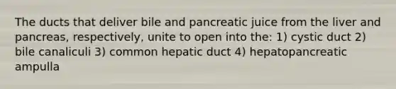 The ducts that deliver bile and pancreatic juice from the liver and pancreas, respectively, unite to open into the: 1) cystic duct 2) bile canaliculi 3) common hepatic duct 4) hepatopancreatic ampulla