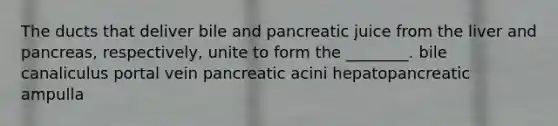 The ducts that deliver bile and pancreatic juice from the liver and pancreas, respectively, unite to form the ________. bile canaliculus portal vein pancreatic acini hepatopancreatic ampulla