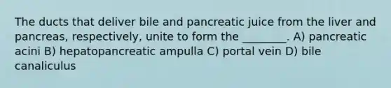 The ducts that deliver bile and pancreatic juice from the liver and pancreas, respectively, unite to form the ________. A) pancreatic acini B) hepatopancreatic ampulla C) portal vein D) bile canaliculus