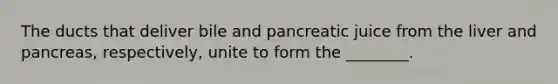 The ducts that deliver bile and pancreatic juice from the liver and pancreas, respectively, unite to form the ________.