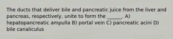 The ducts that deliver bile and pancreatic juice from the liver and pancreas, respectively, unite to form the ______. A) hepatopancreatic ampulla B) portal vein C) pancreatic acini D) bile canaliculus