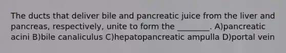 The ducts that deliver bile and pancreatic juice from the liver and pancreas, respectively, unite to form the ________. A)pancreatic acini B)bile canaliculus C)hepatopancreatic ampulla D)portal vein