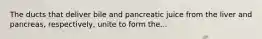 The ducts that deliver bile and pancreatic juice from the liver and pancreas, respectively, unite to form the...