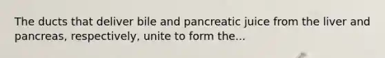 The ducts that deliver bile and pancreatic juice from the liver and pancreas, respectively, unite to form the...